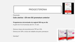 PROGESTERONA
• Prevenção:
• Colo uterino <20 mm OU prematuro anterior
• Progesterona micronizada via vaginal 200 mg ao dia
• A partir de 16-24 semanas até 34- 37 sem
• Diminui chance de recorrência do TPP em 35%
• Diminui em 50% o início do trabalho de parto prematuro
• Gemelar?
 