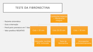 TESTE DA FIBRONECTINA
• Paciente sintomática
• Guia a internação
• Prevê parto prematuro em 7 dias
• Valor preditivo NEGATIVO
Contrações esparsas
+ Membranas
íntegras
Colo < 20 mm
Internação, tocólise,
ATB, corticoide
Colo 20-29 mm
Teste da
fibronectina
Colo > 30 mm
Acompanhar
ambulatorialmente
 