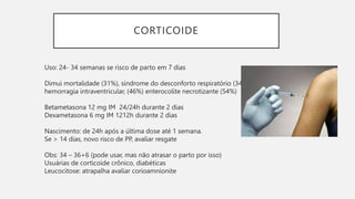 CORTICOIDE
Uso: 24- 34 semanas se risco de parto em 7 dias
Dimui mortalidade (31%), síndrome do desconforto respiratório (34%),
hemorragia intraventricular, (46%) enterocolite necrotizante (54%)
Betametasona 12 mg IM 24/24h durante 2 dias
Dexametasona 6 mg IM 1212h durante 2 dias
Nascimento: de 24h após a última dose até 1 semana.
Se > 14 dias, novo risco de PP, avaliar resgate
Obs: 34 – 36+6 (pode usar, mas não atrasar o parto por isso)
Usuárias de corticoide crônico, diabéticas
Leucocitose: atrapalha avaliar corioamnionite
 