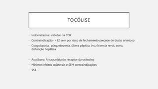 TOCÓLISE
• Indometacina: inibidor da COX
• Contraindicação- >32 sem por risco de fechamento precoce de ducto arterioso
• Coagulopatia, plaquetopenia, úlcera péptica, insuficiencia renal, asma,
disfunção hepática
• Atosibana: Antagonista do receptor da ocitocina
• Mínimos efeitos colaterais e SEM contraindicações
• $$$
 