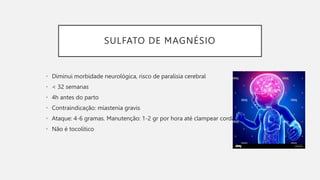 SULFATO DE MAGNÉSIO
• Diminui morbidade neurológica, risco de paralisia cerebral
• < 32 semanas
• 4h antes do parto
• Contraindicação: miastenia gravis
• Ataque: 4-6 gramas. Manutenção: 1-2 gr por hora até clampear cordão
• Não é tocolítico
 