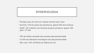 EPIDEMIOLOGIA
• Principal causa de morte em crianças menores que 5 anos
• Nos EUA, 12% dos partos são prematuros, apenas 50% teve sintomas
• ACOG- 763 mulheres com sintomas de parto prematuro, apenas 18%
pariu <37 sem.
• 70% dos óbitos neonatais são causados pela prematuridade
• 25-50% das alterações neurológicas são pela prematuridade
• Alto custo- EUA: 26 bilhoes de dólares por ano
 