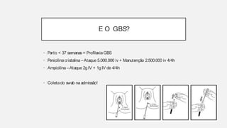E O GBS?
• Parto < 37 semanas = Profilaxia GBS
• Penicilina cristalina – Ataque 5.000.000 iv + Manutenção 2.500.000 iv
4/4h
• Ampicilina – Ataque 2g IV + 1g IV de 4/4h
• Coleta do swab na admissão!
E O GBS?
• Parto < 37 semanas = Profilaxia GBS
• Penicilina cristalina –Ataque 5.000.000 iv + Manutenção 2.500.000 iv 4/4h
• Ampicilina–Ataque 2g IV + 1g IV de 4/4h
• Coleta do swab naadmissão!
 