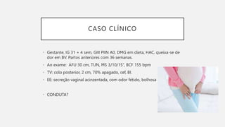 CASO CLÍNICO
• Gestante, IG 31 + 4 sem, GIII PIIN A0, DMG em dieta, HAC, queixa-se de
dor em BV. Partos anteriores com 36 semanas.
• Ao exame: AFU 30 cm, TUN, MS 3/10/15’’, BCF 155 bpm
• TV: colo posterior, 2 cm, 70% apagado, cef, BI.
• EE: secreção vaginal acinzentada, com odor fétido, bolhosa
• CONDUTA?
 