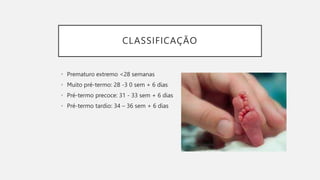CLASSIFICAÇÃO
• Prematuro extremo <28 semanas
• Muito pré-termo: 28 -3 0 sem + 6 dias
• Pré-termo precoce: 31 - 33 sem + 6 dias
• Pré-termo tardio: 34 – 36 sem + 6 dias
 