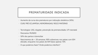PREMATURIDADE INDICADA
• Aumento da curva dos prematuros por indicação obstétrica (30%)
• CIUR/ PRÉ-ECLAMPSIA /HEMORRAGIAS/ RISCO MATERNO
• Tecnologias: USG, doppler, prevenção da prematuridade, UTI neonatal
• Panorama: MUNDO
• 50% dos partos é domiciliar
• Nascimentos de < 28 semanas: 90% sobreviveu nos países com IDH
elevado, enquanto nos países de IDH baixo apenas 10%
• O que podemos fazer? Onde podemos interferir?
 