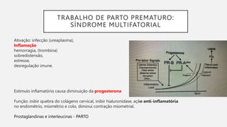TRABALHO DE PARTO PREMATURO:
SÍNDROME MULTIFATORIAL
Ativação: infecção (ureaplasma),
Inflamação
hemorragia, (trombina)
sobredistensão,
estresse,
desregulação imune.
Estímulo inflamatório causa diminuição da progesterona
Função: inibir quebra do colágeno cervical, inibir hialuronidase, ação anti-inflamatória
no endométrio, miométrio e colo, diminui contração miometrial.
Prostaglandinas e interleucinas - PARTO
 