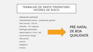 TRABALHO DE PARTO PREMATURO:
FATORES DE RISCO
• PREMATURO ANTERIOR
• Sobredistensão uterina – polidramnia, gemelar
• Fator cervical – CAF, IIC
• Infecções – ITU, vaginose
• Patologias placentárias
• Idade materna (<18 ou >40)
• Uso de álcool, drogas
• Desnutrição
• Anemia
• Tabagismo
• Estresse
PRÉ-NATAL
DE BOA
QUALIDADE
 