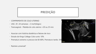 PREDIÇÃO
• COMPRIMENTO DE COLO UTERINO
• USG 20 -24 semanas – 2 morfológico
• Transvaginal – Medida do colo uterino <20 ou 25 mm
• Associar com história obstétrica e fatores de risco
• Estudo do Kings College: Colo curto: 10%
• Prematuro extremo e precoce de 60-80%. Prematuro tardio: 30%
• Rastreio universal?
 