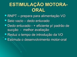 ESTIMULAÇÃO MOTORA-
ESTIMULAÇÃO MOTORA-
ORAL
ORAL
 RNPT – prepara para alimentação VO
RNPT – prepara para alimentação VO
 Seio vazio – dedo enluvado
Seio vazio – dedo enluvado
 Dedo enluvado - + eficiente p/ padrão de
Dedo enluvado - + eficiente p/ padrão de
sucção - melhor avaliação
sucção - melhor avaliação
 Reduz o tempo de introdução da VO
Reduz o tempo de introdução da VO
 Estimula o desenvolvimento motor-oral
Estimula o desenvolvimento motor-oral
 