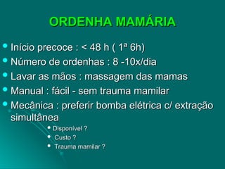 ORDENHA MAMÁRIA
ORDENHA MAMÁRIA
 Início precoce :
Início precoce : < 48 h ( 1ª 6h)
< 48 h ( 1ª 6h)
 Número de ordenhas : 8 -10x/dia
Número de ordenhas : 8 -10x/dia
 Lavar as mãos : massagem das mamas
Lavar as mãos : massagem das mamas
 Manual : fácil - sem trauma mamilar
Manual : fácil - sem trauma mamilar
 Mecânica : preferir bomba elétrica c/ extração
Mecânica : preferir bomba elétrica c/ extração
simultânea
simultânea
 Disponível ?
Disponível ?
 Custo ?
Custo ?
 Trauma mamilar ?
Trauma mamilar ?
 