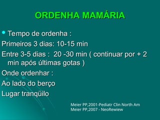 ORDENHA MAMÁRIA
ORDENHA MAMÁRIA
 Tempo de ordenha :
Tempo de ordenha :
Primeiros 3 dias: 10-15 min
Primeiros 3 dias: 10-15 min
Entre 3-5 dias : 20 -30 min ( continuar por + 2
Entre 3-5 dias : 20 -30 min ( continuar por + 2
min após últimas gotas )
min após últimas gotas )
Onde ordenhar :
Onde ordenhar :
Ao lado do berço
Ao lado do berço
Lugar tranqüilo
Lugar tranqüilo
Meier PP,2001-Pediatr Clin North Am
Meier PP,2007 - NeoRewiew
 