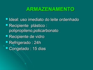 ARMAZENAMENTO
ARMAZENAMENTO
 Ideal: uso imediato do leite ordenhado
Ideal: uso imediato do leite ordenhado
 Recipiente plástico :
Recipiente plástico :
polipropileno,policarbonato
polipropileno,policarbonato
 Recipiente de vidro
Recipiente de vidro
 Refrigerado : 24h
Refrigerado : 24h
 Congelado : 15 dias
Congelado : 15 dias
 