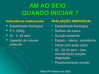 AM AO SEIO :
AM AO SEIO :
QUANDO INICIAR ?
QUANDO INICIAR ?
Indicadores tradicionais
Indicadores tradicionais
 Estabilidade fisiológica
Estabilidade fisiológica
 P ≥ 1500g
P ≥ 1500g
 IG ≥ 34 sem
IG ≥ 34 sem
 Ingestão do volume
Ingestão do volume
prescrito
prescrito
AVALIAÇÃO INIDIVIDUAL
AVALIAÇÃO INIDIVIDUAL
 Estabilidade fisiológica
Estabilidade fisiológica
 Reflexo de busca
Reflexo de busca
 Sucção presente
Sucção presente
 Estado – alerta , sonolência
Estado – alerta , sonolência
 Iniciar com peito vazio
Iniciar com peito vazio
 IG : 32-33 sem – boa
IG : 32-33 sem – boa
coordenação sucção-
coordenação sucção-
deglutição
deglutição
 Posicionamento correto
Posicionamento correto
Meier PP Pediatr Ann 2003
 