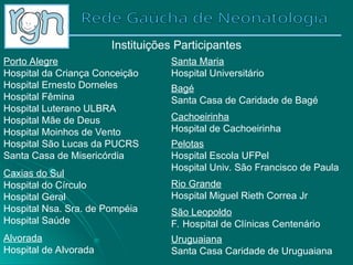 Instituições Participantes
Porto Alegre
Hospital da Criança Conceição
Hospital Ernesto Dorneles
Hospital Fêmina
Hospital Luterano ULBRA
Hospital Mãe de Deus
Hospital Moinhos de Vento
Hospital São Lucas da PUCRS
Santa Casa de Misericórdia
Caxias do Sul
Hospital do Círculo
Hospital Geral
Hospital Nsa. Sra. de Pompéia
Hospital Saúde
Alvorada
Hospital de Alvorada
Santa Maria
Hospital Universitário
Bagé
Santa Casa de Caridade de Bagé
Cachoeirinha
Hospital de Cachoeirinha
Pelotas
Hospital Escola UFPel
Hospital Univ. São Francisco de Paula
Rio Grande
Hospital Miguel Rieth Correa Jr
São Leopoldo
F. Hospital de Clínicas Centenário
Uruguaiana
Santa Casa Caridade de Uruguaiana
 
