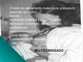 O êxito do aleitamento materno no prematuro
depende de muitos
fatores :
Motivação materna para amamentar
Motivação e atenção da equipe dos
profissionais
Apoio institucional
Apoio familiar
Continuidade da atenção
MUITO OBRIGADO !
 