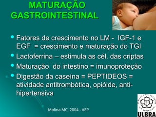 MATURAÇÃO
MATURAÇÃO
GASTROINTESTINAL
GASTROINTESTINAL
 Fatores de crescimento no LM - IGF-1 e
Fatores de crescimento no LM - IGF-1 e
EGF = crescimento e maturação do TGI
EGF = crescimento e maturação do TGI
 Lactoferrina – estimula as cél. das criptas
Lactoferrina – estimula as cél. das criptas
 Maturação do intestino = imunoproteção
Maturação do intestino = imunoproteção
 Digestão da caseína = PEPTIDEOS =
Digestão da caseína = PEPTIDEOS =
atividade antitrombótica, opióide, anti-
atividade antitrombótica, opióide, anti-
hipertensiva
hipertensiva
Molina MC, 2004 - AEP
 