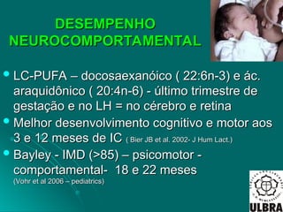 DESEMPENHO
DESEMPENHO
NEUROCOMPORTAMENTAL
NEUROCOMPORTAMENTAL
 LC-PUFA – docosaexanóico ( 22:6n-3) e ác.
LC-PUFA – docosaexanóico ( 22:6n-3) e ác.
araquidônico ( 20:4n-6) - último trimestre de
araquidônico ( 20:4n-6) - último trimestre de
gestação e no LH = no cérebro e retina
gestação e no LH = no cérebro e retina
 Melhor desenvolvimento cognitivo e motor aos
Melhor desenvolvimento cognitivo e motor aos
3 e 12 meses de IC
3 e 12 meses de IC ( Bier JB et al. 2002- J Hum Lact.)
( Bier JB et al. 2002- J Hum Lact.)
 Bayley - IMD (>85) – psicomotor -
Bayley - IMD (>85) – psicomotor -
comportamental- 18 e 22 meses
comportamental- 18 e 22 meses
(Vohr et al 2006 – pediatrics)
(Vohr et al 2006 – pediatrics)
 