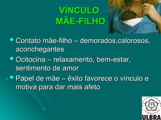 VÍNCULO
VÍNCULO
MÃE-FILHO
MÃE-FILHO
 Contato mãe-filho – demorados,calorosos,
Contato mãe-filho – demorados,calorosos,
aconchegantes
aconchegantes
 Ocitocina – relaxamento, bem-estar,
Ocitocina – relaxamento, bem-estar,
sentimento de amor
sentimento de amor
 Papel de mãe – êxito favorece o vínculo e
Papel de mãe – êxito favorece o vínculo e
motiva para dar mais afeto
motiva para dar mais afeto
 