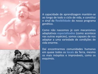 A capacidade de aprendizagem mantém-se
ao longo de todo o ciclo de vida, e constitui
o sinal da flexibilidade do nosso programa
genético.
Como não nascemos já com mecanismos
adaptativos especializados (como acontece
nas outras espécies), somos capazes de nos
adaptar a uma variedade de condições de
vida enorme.
Daí encontrarmos comunidades humanas
em quase todos os locais da Terra, mesmo
os mais inóspitos e improváveis, como os
esquimós.

 