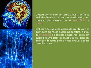 O desenvolvimento do cérebro humano faz-se
maioritariamente depois do nascimento, em
contacto permanente com o meio físico e
social.
Embora esta evolução ocorra de acordo com as
instruções do nosso programa genético, o grau
de maturação do cérebro à nascença deixa um
papel decisivo para os estímulos do meio na
definição do rumo para a nossa evolução como
seres humanos.

 