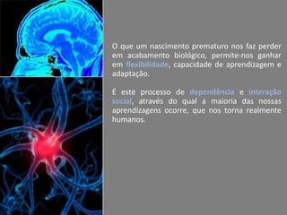 O que um nascimento prematuro nos faz perder
em acabamento biológico, permite-nos ganhar
em flexibilidade, capacidade de aprendizagem e
adaptação.
É este processo de dependência e interação
social, através do qual a maioria das nossas
aprendizagens ocorre, que nos torna realmente
humanos.

 