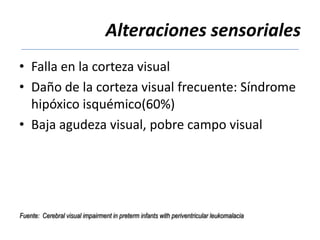Alteraciones sensoriales
• Falla en la corteza visual
• Daño de la corteza visual frecuente: Síndrome
  hipóxico isquémico(60%)
• Baja agudeza visual, pobre campo visual




Fuente: Cerebral visual impairment in preterm infants with periventricular leukomalacia
 