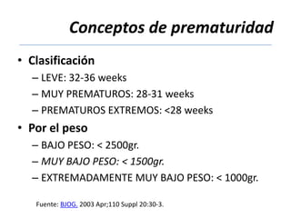 Conceptos de prematuridad
• Clasificación
  – LEVE: 32-36 weeks
  – MUY PREMATUROS: 28-31 weeks
  – PREMATUROS EXTREMOS: <28 weeks
• Por el peso
  – BAJO PESO: < 2500gr.
  – MUY BAJO PESO: < 1500gr.
  – EXTREMADAMENTE MUY BAJO PESO: < 1000gr.

   Fuente: BJOG. 2003 Apr;110 Suppl 20:30-3.
 