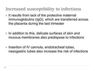 Increased susceptibility to infections
 It results from lack of the protective maternal
immunoglobulins (IgG), which are transferred across
the placenta during the last trimester
 In addition to this, delicate surfaces of skin and
mucous membranes also predispose to infections
 Insertion of IV cannula, endotracheal tubes,
nasogastric tubes also increase the risk of infections
 