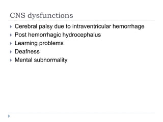 CNS dysfunctions
 Cerebral palsy due to intraventricular hemorrhage
 Post hemorrhagic hydrocephalus
 Learning problems
 Deafness
 Mental subnormality
 