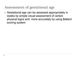 Assessment of gestational age
 Gestational age can be assessed appropriately in
weeks by simple visual assessment of certain
physical signs and more accurately by using Ballard
scoring system
 