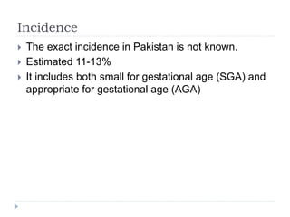 Incidence
 The exact incidence in Pakistan is not known.
 Estimated 11-13%
 It includes both small for gestational age (SGA) and
appropriate for gestational age (AGA)
 