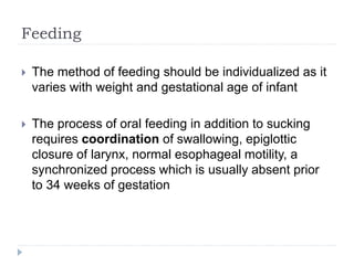 Feeding
 The method of feeding should be individualized as it
varies with weight and gestational age of infant
 The process of oral feeding in addition to sucking
requires coordination of swallowing, epiglottic
closure of larynx, normal esophageal motility, a
synchronized process which is usually absent prior
to 34 weeks of gestation
 