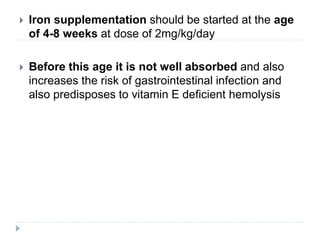  Iron supplementation should be started at the age
of 4-8 weeks at dose of 2mg/kg/day
 Before this age it is not well absorbed and also
increases the risk of gastrointestinal infection and
also predisposes to vitamin E deficient hemolysis
 