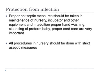 Protection from infection
 Proper antiseptic measures should be taken in
maintenance of nursery, incubator and other
equipment and in addition proper hand washing,
cleansing of preterm baby, proper cord care are very
important
 All procedures in nursery should be done with strict
aseptic measures
 
