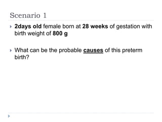 Scenario 1
 2days old female born at 28 weeks of gestation with
birth weight of 800 g
 What can be the probable causes of this preterm
birth?
 