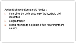 Additional considerations are the needed :
i. thermal control and monitoring of the heart rate and
respiration
ii. oxygen therapy
iii. special attention to the details of fluid requirements and
nutrition.
 