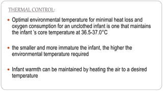THERMAL CONTROL:
 Optimal environmental temperature for minimal heat loss and
oxygen consumption for an unclothed infant is one that maintains
the infant ’s core temperature at 36.5-37.0°C
 the smaller and more immature the infant, the higher the
environmental temperature required
 Infant warmth can be maintained by heating the air to a desired
temperature
 