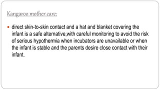 Kangaroo mother care:
 direct skin-to-skin contact and a hat and blanket covering the
infant is a safe alternative,with careful monitoring to avoid the risk
of serious hypothermia when incubators are unavailable or when
the infant is stable and the parents desire close contact with their
infant.
 