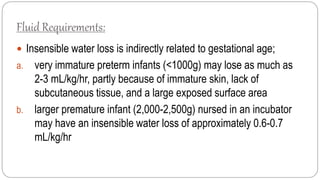 Fluid Requirements:
 Insensible water loss is indirectly related to gestational age;
a. very immature preterm infants (<1000g) may lose as much as
2-3 mL/kg/hr, partly because of immature skin, lack of
subcutaneous tissue, and a large exposed surface area
b. larger premature infant (2,000-2,500g) nursed in an incubator
may have an insensible water loss of approximately 0.6-0.7
mL/kg/hr
 