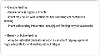  Gavage feeding:
-Smaller or less vigorous infants
-infant may be fed with intermittent bolus feedings or continuous
feeding
-infant with feeding intolerance, nasojejunal feeding may be successful
 Breast- or bottle-feeding:
-may be instituted gradually as soon as an infant displays general
vigor adequate for oral feeding without fatigue
 