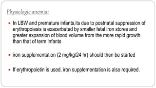 Physiologic anemia:
 In LBW and premature infants,its due to postnatal suppression of
erythropoiesis is exacerbated by smaller fetal iron stores and
greater expansion of blood volume from the more rapid growth
than that of term infants
 iron supplementation (2 mg/kg/24 hr) should then be started
 If erythropoietin is used, iron supplementation is also required.
 
