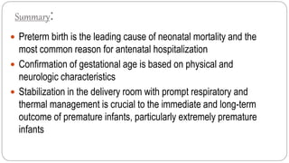 Summary:
 Preterm birth is the leading cause of neonatal mortality and the
most common reason for antenatal hospitalization
 Confirmation of gestational age is based on physical and
neurologic characteristics
 Stabilization in the delivery room with prompt respiratory and
thermal management is crucial to the immediate and long-term
outcome of premature infants, particularly extremely premature
infants
 