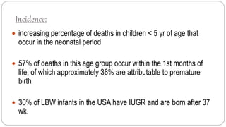 Incidence:
 increasing percentage of deaths in children < 5 yr of age that
occur in the neonatal period
 57% of deaths in this age group occur within the 1st months of
life, of which approximately 36% are attributable to premature
birth
 30% of LBW infants in the USA have IUGR and are born after 37
wk.
 