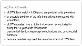 Very low birthweight :
 VLBW infants weigh <1,500 g and are predominantly premature
 an accurate predictor of the infant mortality rate compared with
term infants,
 VLBW neonates have a higher incidence of re-hospitalization
during the 1st year of life for sequelae
prematurity,infections,neurologic complications, and psychosocial
disorders
 Perinatal care has improved the rate of survival of VLBW infants
 