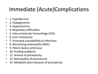 Immediate (Acute)Complications
• 1. Hypothermia
• 2. Hypoglycemia
• 3. Hypocalcemia
• 4. Respiratory difficulties
• 5. Intra-ventricular hemorrhage (IVH)
• 6. Liver immaturity
• 7. Increased susceptibility to infections
• 8. Necrotizing enterocolitis (NEC)
• 9. Patent ductus arteriosus
• 10. Feeding problems
• 11. Anemia of prematurity
• 12. Retinopathy of prematurity
• 13. Metabolic bone diseases of prematurity
 