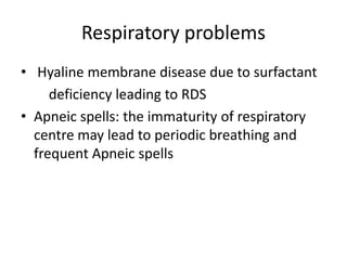 Respiratory problems
• Hyaline membrane disease due to surfactant
deficiency leading to RDS
• Apneic spells: the immaturity of respiratory
centre may lead to periodic breathing and
frequent Apneic spells
 