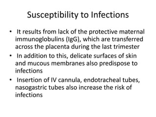 Susceptibility to Infections
• It results from lack of the protective maternal
immunoglobulins (IgG), which are transferred
across the placenta during the last trimester
• In addition to this, delicate surfaces of skin
and mucous membranes also predispose to
infections
• Insertion of IV cannula, endotracheal tubes,
nasogastric tubes also increase the risk of
infections
 