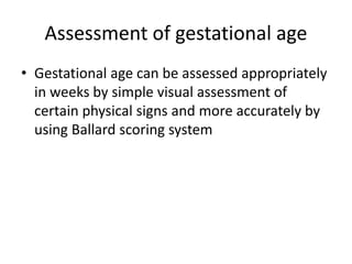 Assessment of gestational age
• Gestational age can be assessed appropriately
in weeks by simple visual assessment of
certain physical signs and more accurately by
using Ballard scoring system
 