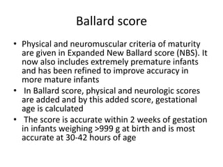 Ballard score
• Physical and neuromuscular criteria of maturity
are given in Expanded New Ballard score (NBS). It
now also includes extremely premature infants
and has been refined to improve accuracy in
more mature infants
• In Ballard score, physical and neurologic scores
are added and by this added score, gestational
age is calculated
• The score is accurate within 2 weeks of gestation
in infants weighing >999 g at birth and is most
accurate at 30-42 hours of age
 